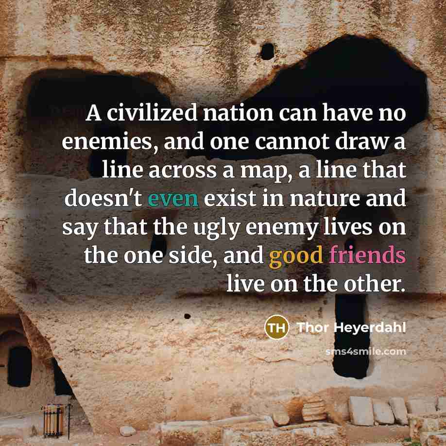 “A civilized nation can have no enemies, and one cannot draw a line across a map, a line that doesn't even exist in nature and say that the ugly enemy lives on the one side, and good friends live on the other.” quote by Thor Heyerdahl