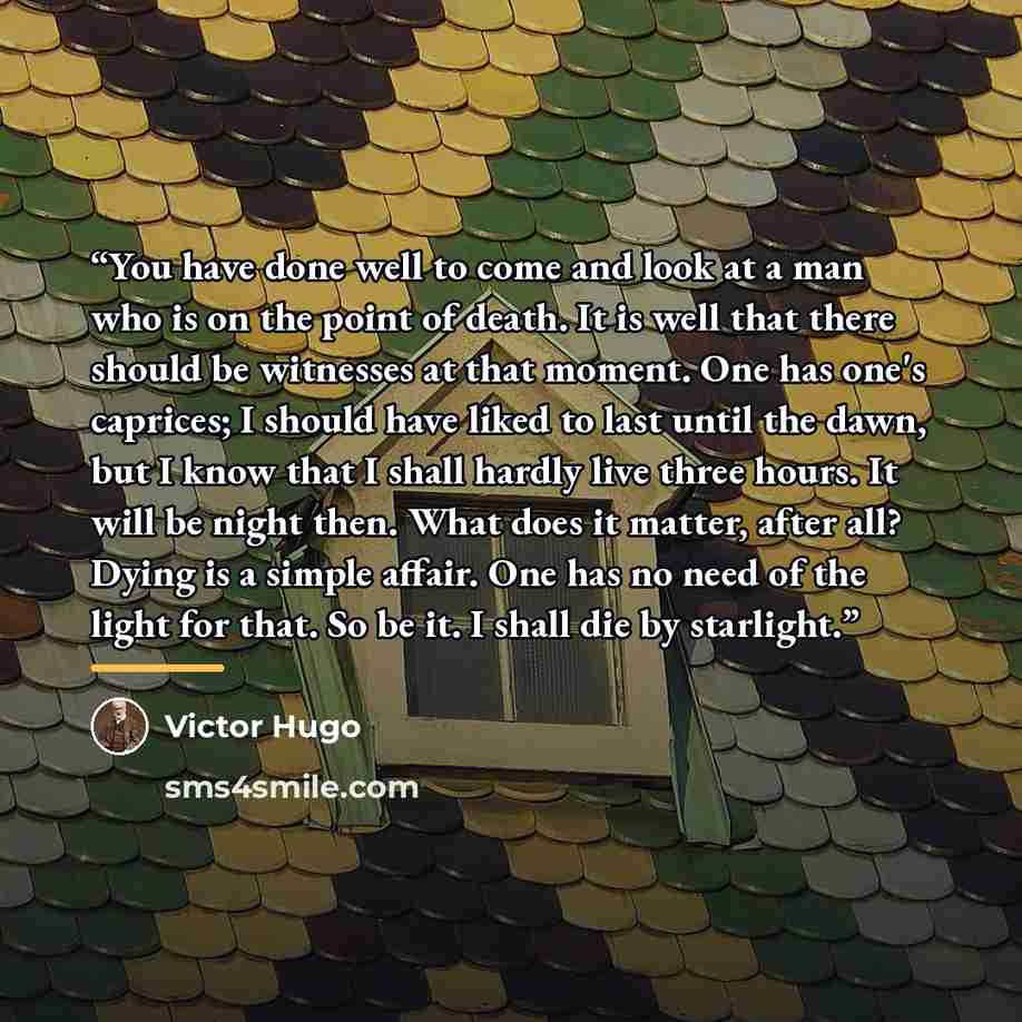 “You have done well to come and look at a man who is on the point of death. It is well that there should be witnesses at that moment. One has one's caprices; I should have liked to last until the dawn, but I know that I shall hardly live three hours. It will be night then. What does it matter…” quote by Victor Hugo