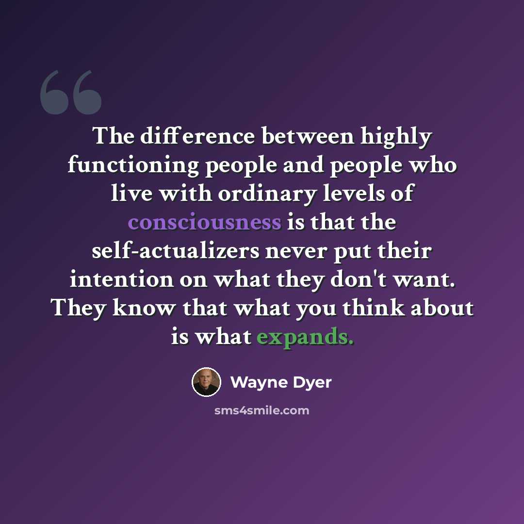 “The difference between highly functioning people and people who live with ordinary levels of consciousness is that the self-actualizers never put their intention on what they don't want. They know that what you think about is what expands.” quote by Wayne Dyer