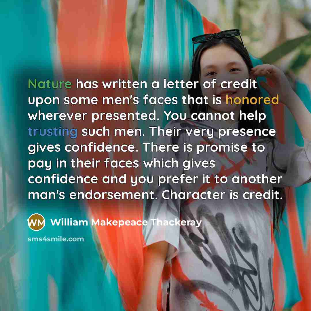 “Nature has written a letter of credit upon some men's faces that is honored wherever presented. You cannot help trusting such men. Their very presence gives confidence. There is promise to pay in their faces which gives confidence and you prefer it to another man's endorsement. Character is credit.” quote by William Makepeace Thackeray