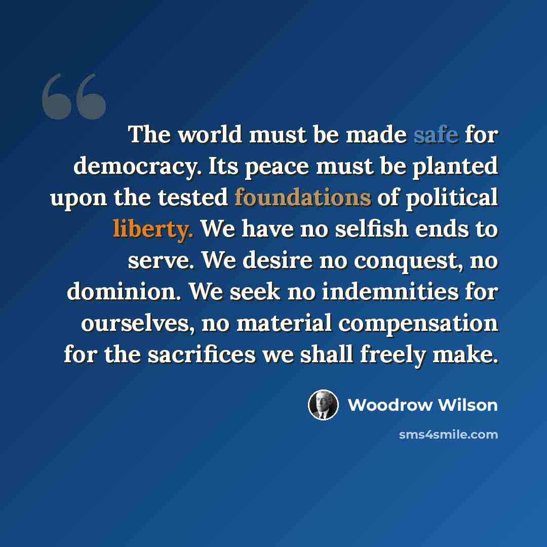 “The world must be made safe for democracy. Its peace must be planted upon the tested foundations of political liberty. We have no selfish ends to serve. We desire no conquest, no dominion. We seek no indemnities for ourselves, no material compensation for the sacrifices we shall freely make.” quote by Woodrow Wilson