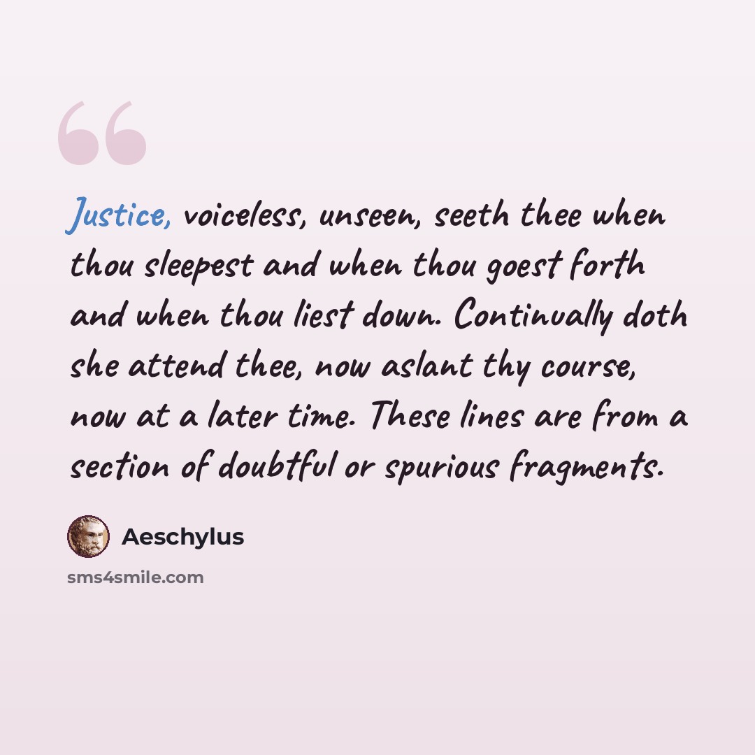 “Justice, voiceless, unseen, seeth thee when thou sleepest and when thou goest forth and when thou liest down. Continually doth she attend thee, now aslant thy course, now at a later time. These lines are from a section of doubtful or spurious fragments.” quote by Aeschylus