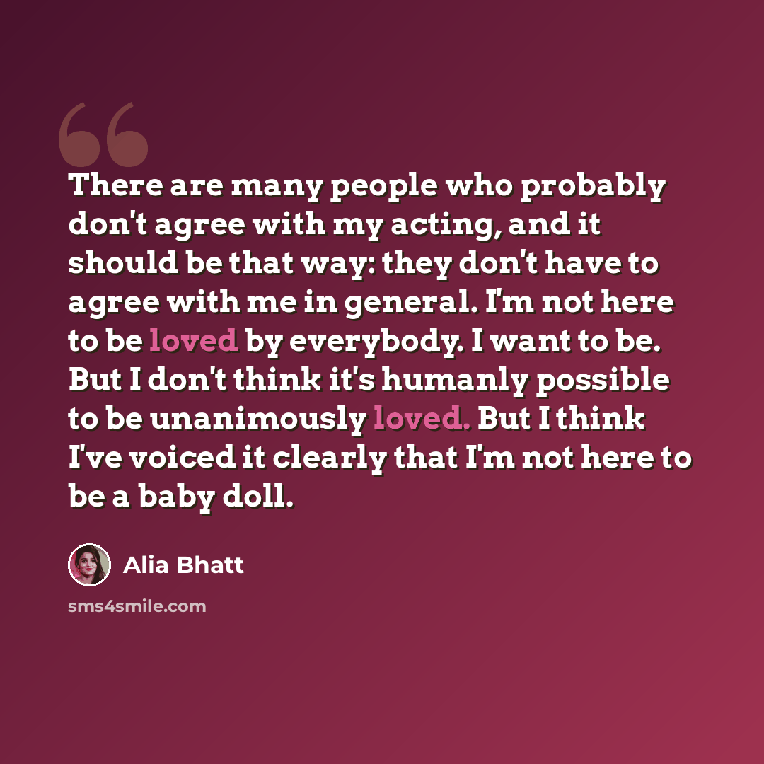 “There are many people who probably don't agree with my acting, and it should be that way: they don't have to agree with me in general. I'm not here to be loved by everybody. I want to be. But I don't think it's humanly possible to be unanimously loved. But I think I've voiced it clearly that I'm…” quote by Alia Bhatt