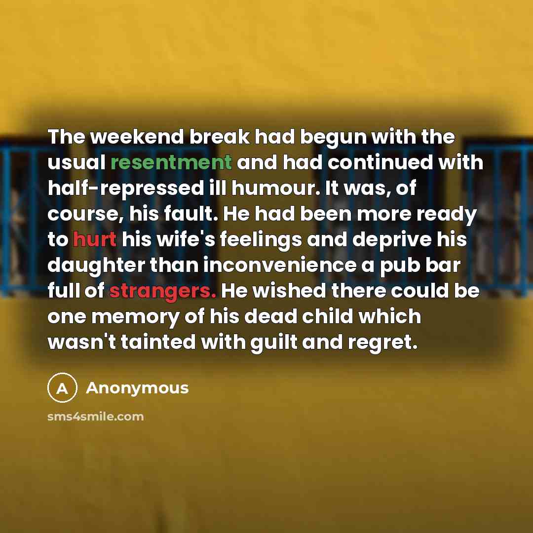 “The weekend break had begun with the usual resentment and had continued with half-repressed ill humour. It was, of course, his fault. He had been more ready to hurt his wife's feelings and deprive his daughter than inconvenience a pub bar full of strangers. He wished there could be one memory of…” quote by Anonymous
