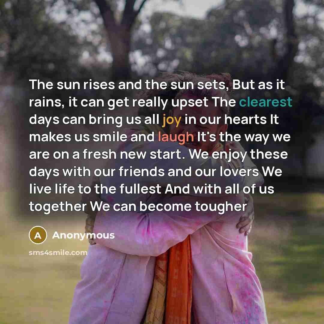 “The sun rises and the sun sets, But as it rains, it can get really upset The clearest days can bring us all joy in our hearts It makes us smile and laugh It's the way we are on a fresh new start. We enjoy these days with our friends and our lovers We live life to the fullest And with all of us…” quote by Anonymous