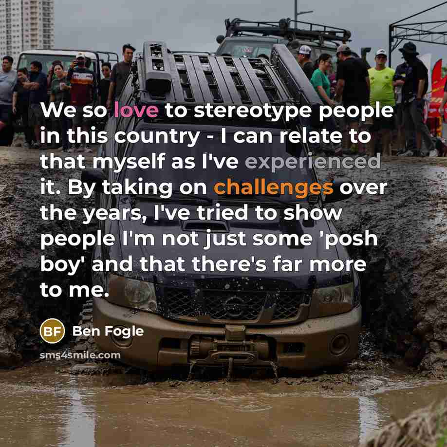 “We so love to stereotype people in this country - I can relate to that myself as I've experienced it. By taking on challenges over the years, I've tried to show people I'm not just some 'posh boy' and that there's far more to me.” quote by Ben Fogle
