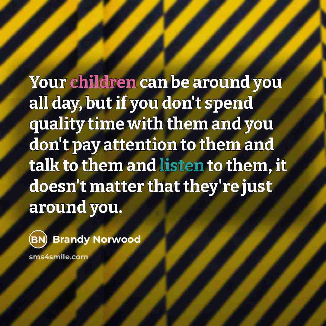 “Your children can be around you all day, but if you don't spend quality time with them and you don't pay attention to them and talk to them and listen to them, it doesn't matter that they're just around you.” quote by Brandy Norwood