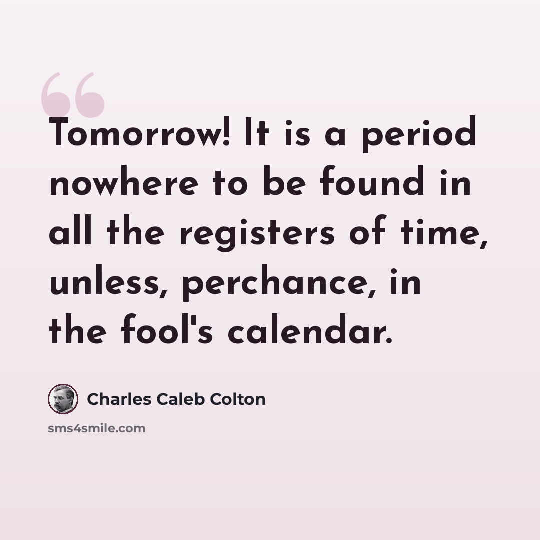 “Tomorrow! It is a period nowhere to be found in all the registers of time, unless, perchance, in the fool's calendar.” quote by Charles Caleb Colton