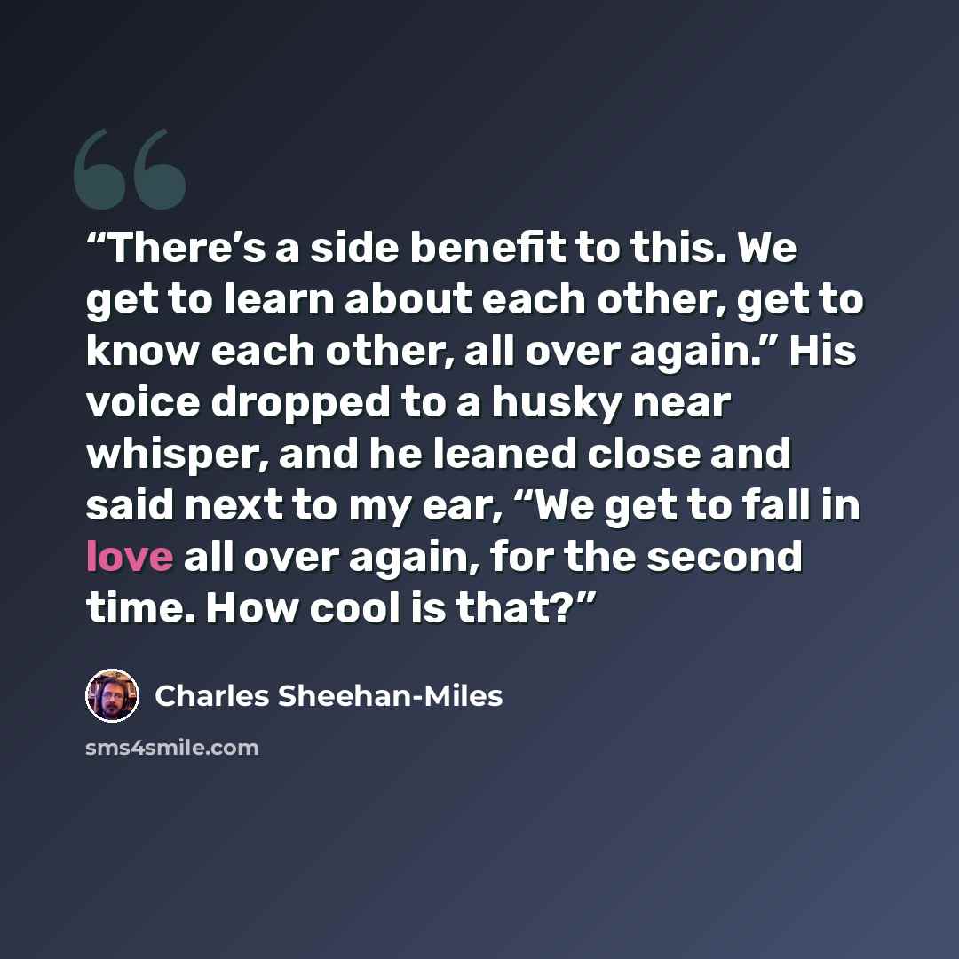 “There’s a side benefit to this. We get to learn about each other, get to know each other, all over again.” His voice dropped to a husky near whisper, and he leaned close and said next to my ear, “We get to fall in love all over again, for the second time. How cool is that?” quote by Charles Sheehan-Miles
