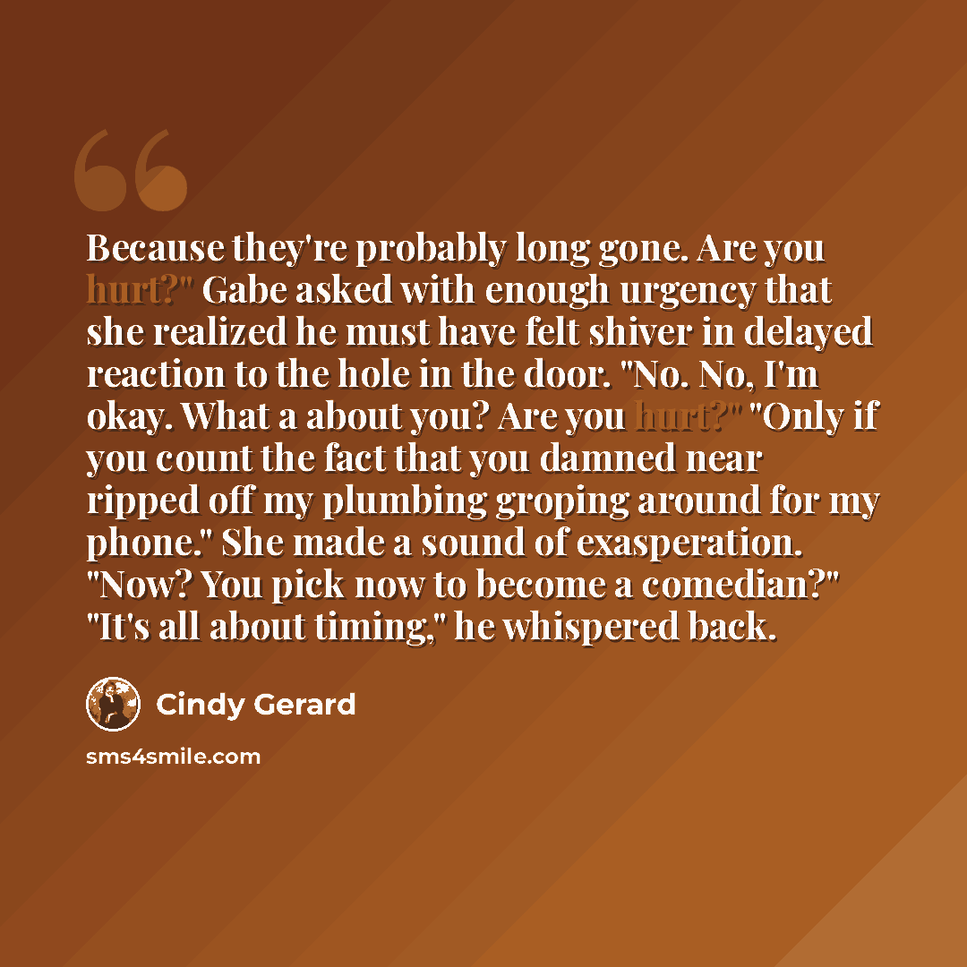 “Because they're probably long gone. Are you hurt?" Gabe asked with enough urgency that she realized he must have felt shiver in delayed reaction to the hole in the door. "No. No, I'm okay. What a about you? Are you hurt?" "Only if you count the fact that you damned near ripped off my plumbing…” quote by Cindy Gerard