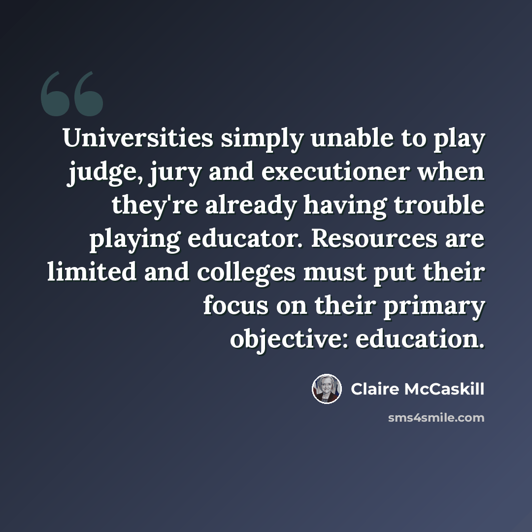 “Universities simply unable to play judge, jury and executioner when they're already having trouble playing educator. Resources are limited and colleges must put their focus on their primary objective: education.” quote by Claire McCaskill