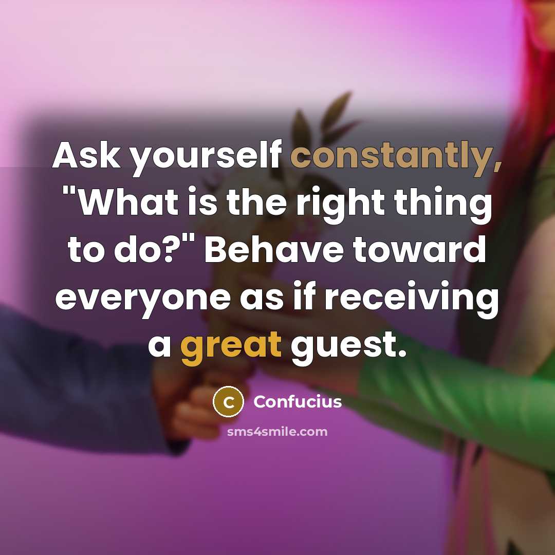 “Ask yourself constantly, "What is the right thing to do?" Behave toward everyone as if receiving a great guest.” quote by Confucius