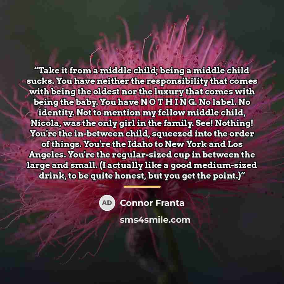 “Take it from a middle child; being a middle child sucks. You have neither the responsibility that comes with being the oldest nor the luxury that comes with being the baby. You have N O T H I N G. No label. No identity. Not to mention my fellow middle child, Nicola, was the only girl in the…” quote by Connor Franta