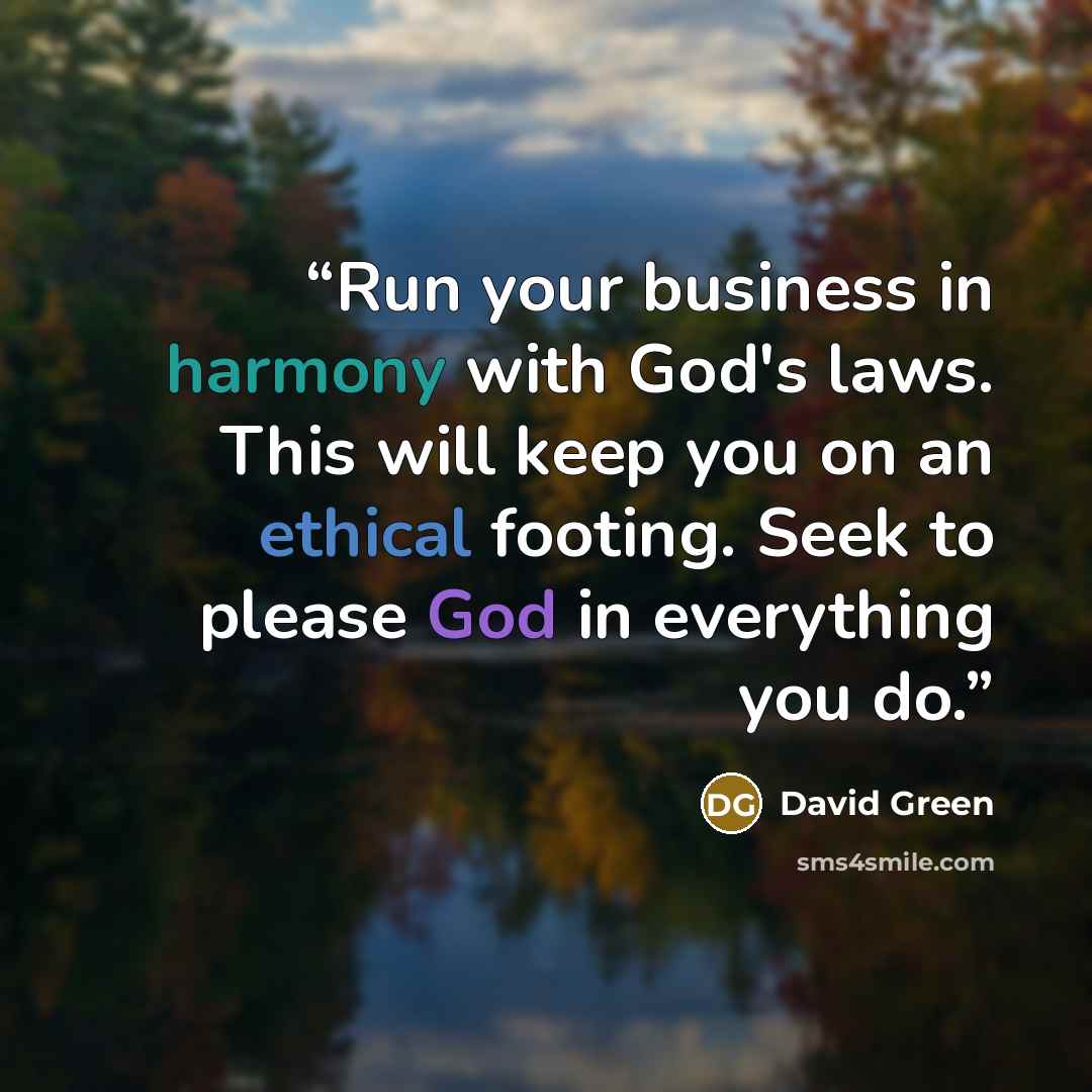 “Run your business in harmony with God's laws. This will keep you on an ethical footing. Seek to please God in everything you do.” quote by David Green