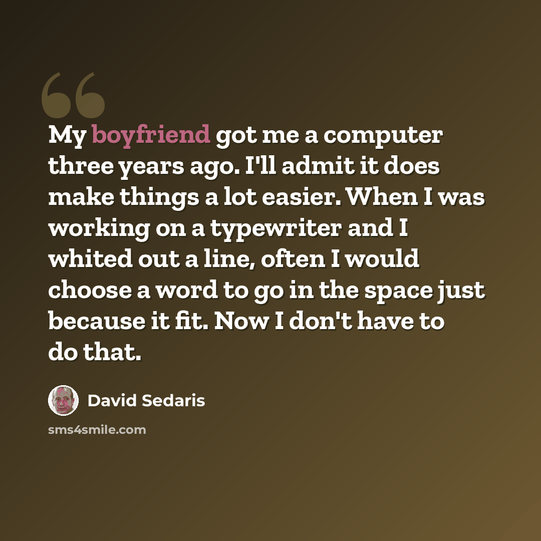 “My boyfriend got me a computer three years ago. I'll admit it does make things a lot easier. When I was working on a typewriter and I whited out a line, often I would choose a word to go in the space just because it fit. Now I don't have to do that.” quote by David Sedaris