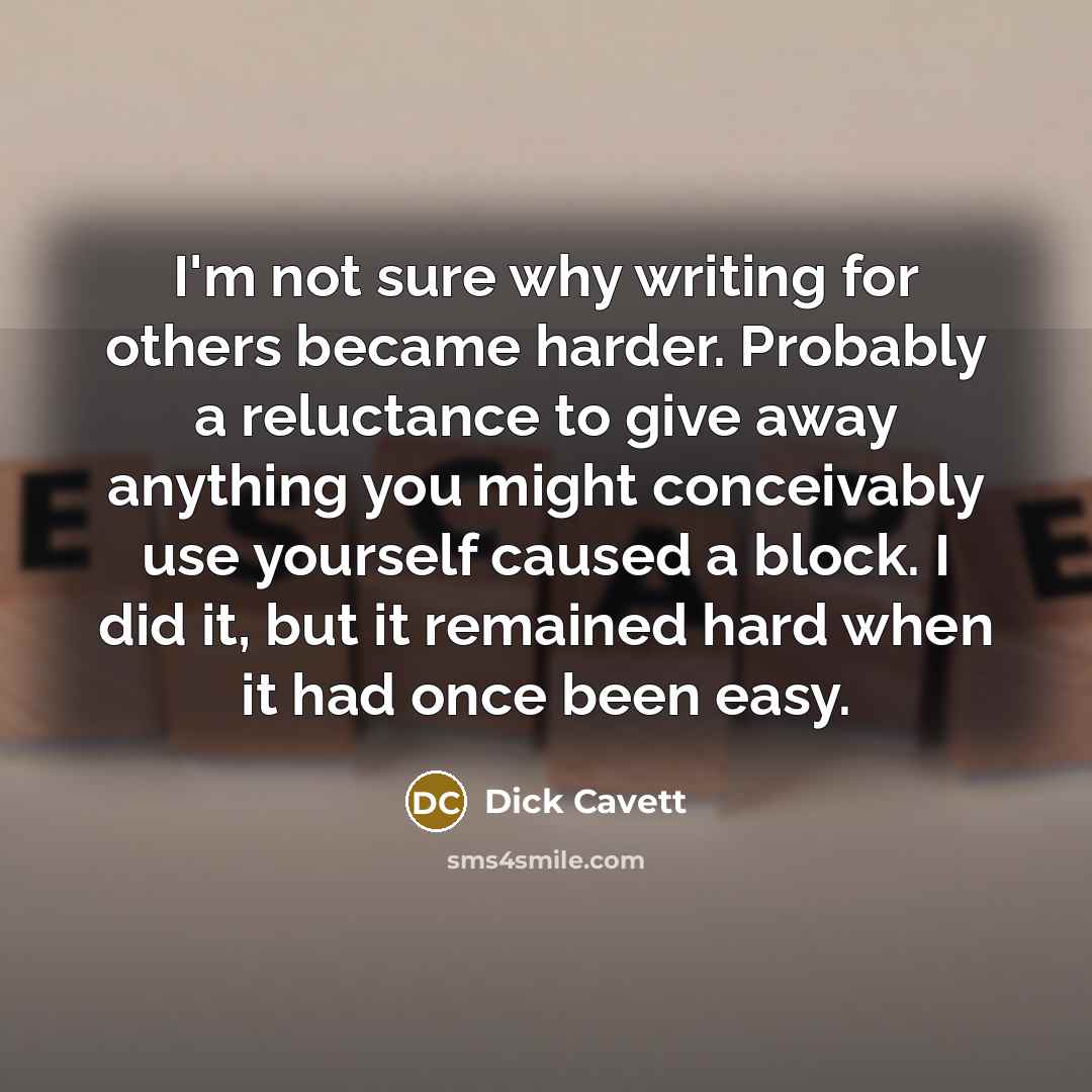 “I'm not sure why writing for others became harder. Probably a reluctance to give away anything you might conceivably use yourself caused a block. I did it, but it remained hard when it had once been easy.” quote by Dick Cavett