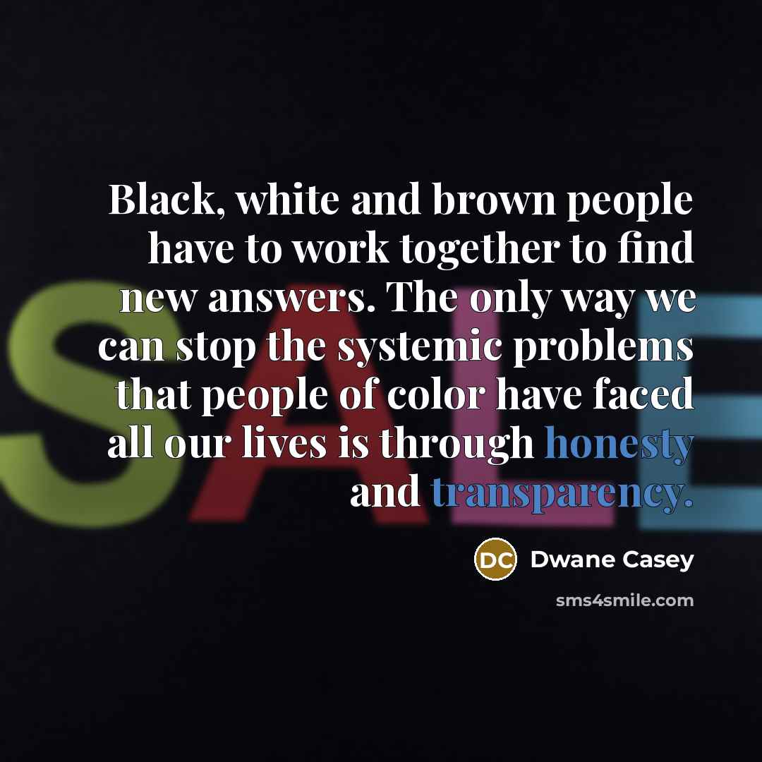 “Black, white and brown people have to work together to find new answers. The only way we can stop the systemic problems that people of color have faced all our lives is through honesty and transparency.” quote by Dwane Casey