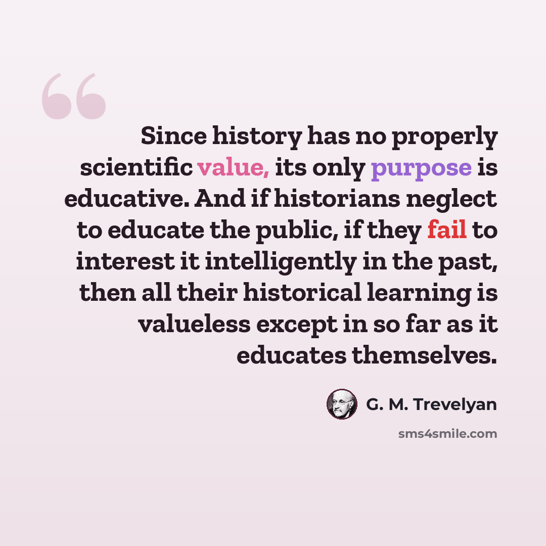 “Since history has no properly scientific value, its only purpose is educative. And if historians neglect to educate the public, if they fail to interest it intelligently in the past, then all their historical learning is valueless except in so far as it educates themselves.” quote by G. M. Trevelyan