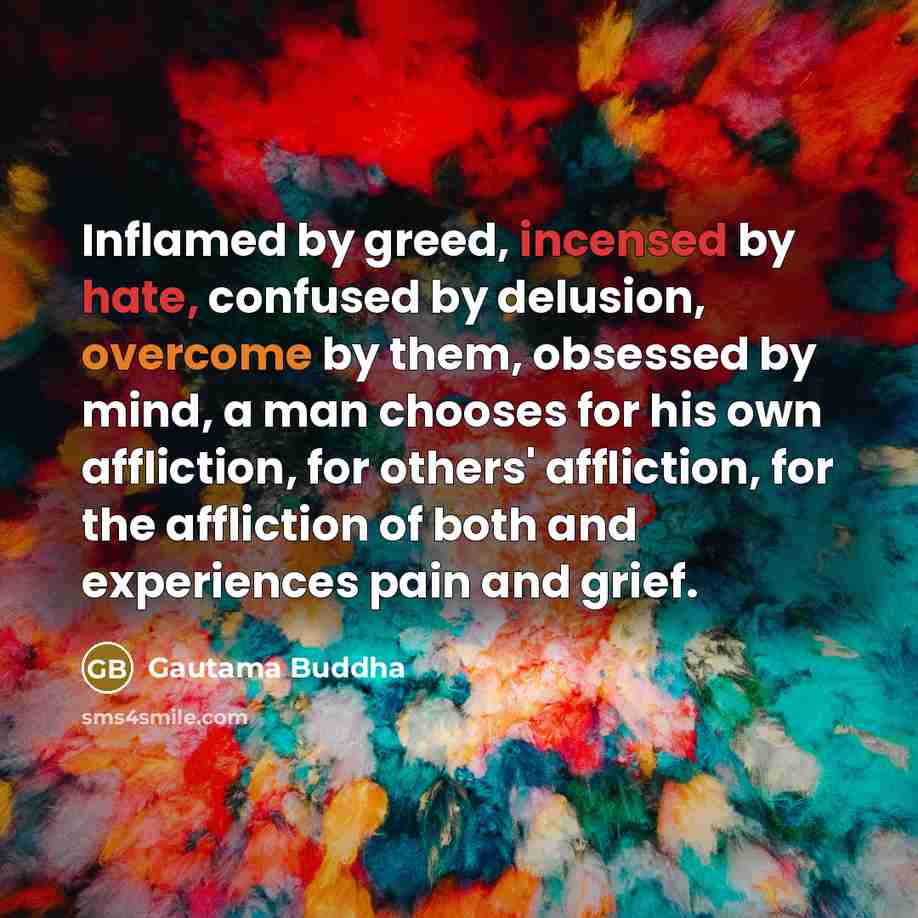“Inflamed by greed, incensed by hate, confused by delusion, overcome by them, obsessed by mind, a man chooses for his own affliction, for others' affliction, for the affliction of both and experiences pain and grief.” quote by Gautama Buddha