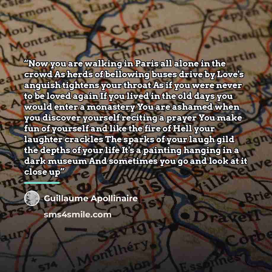 “Now you are walking in Paris all alone in the crowd As herds of bellowing buses drive by Love's anguish tightens your throat As if you were never to be loved again If you lived in the old days you would enter a monastery You are ashamed when you discover yourself reciting a prayer You make fun of…” quote by Guillaume Apollinaire