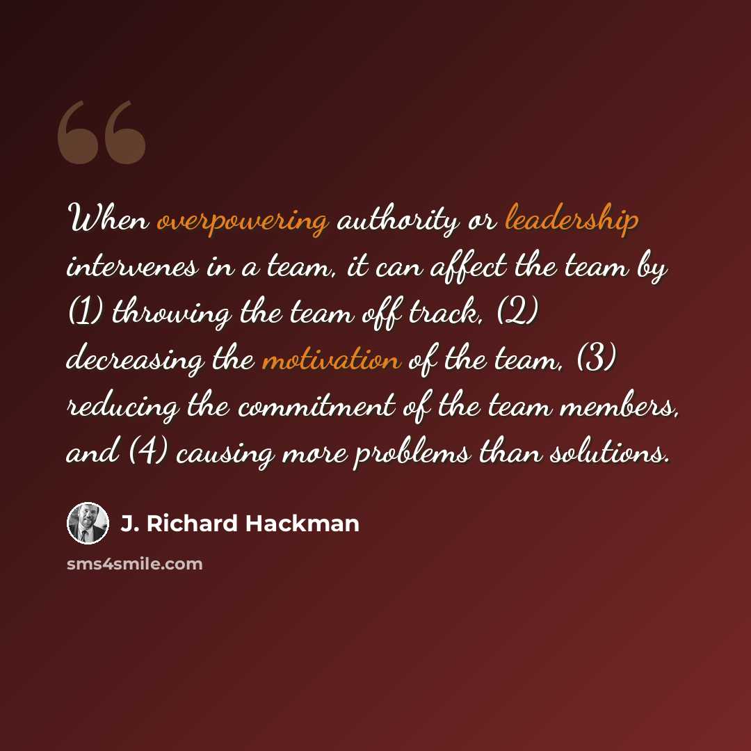 “When overpowering authority or leadership intervenes in a team, it can affect the team by (1) throwing the team off track, (2) decreasing the motivation of the team, (3) reducing the commitment of the team members, and (4) causing more problems than solutions.” quote by J. Richard Hackman