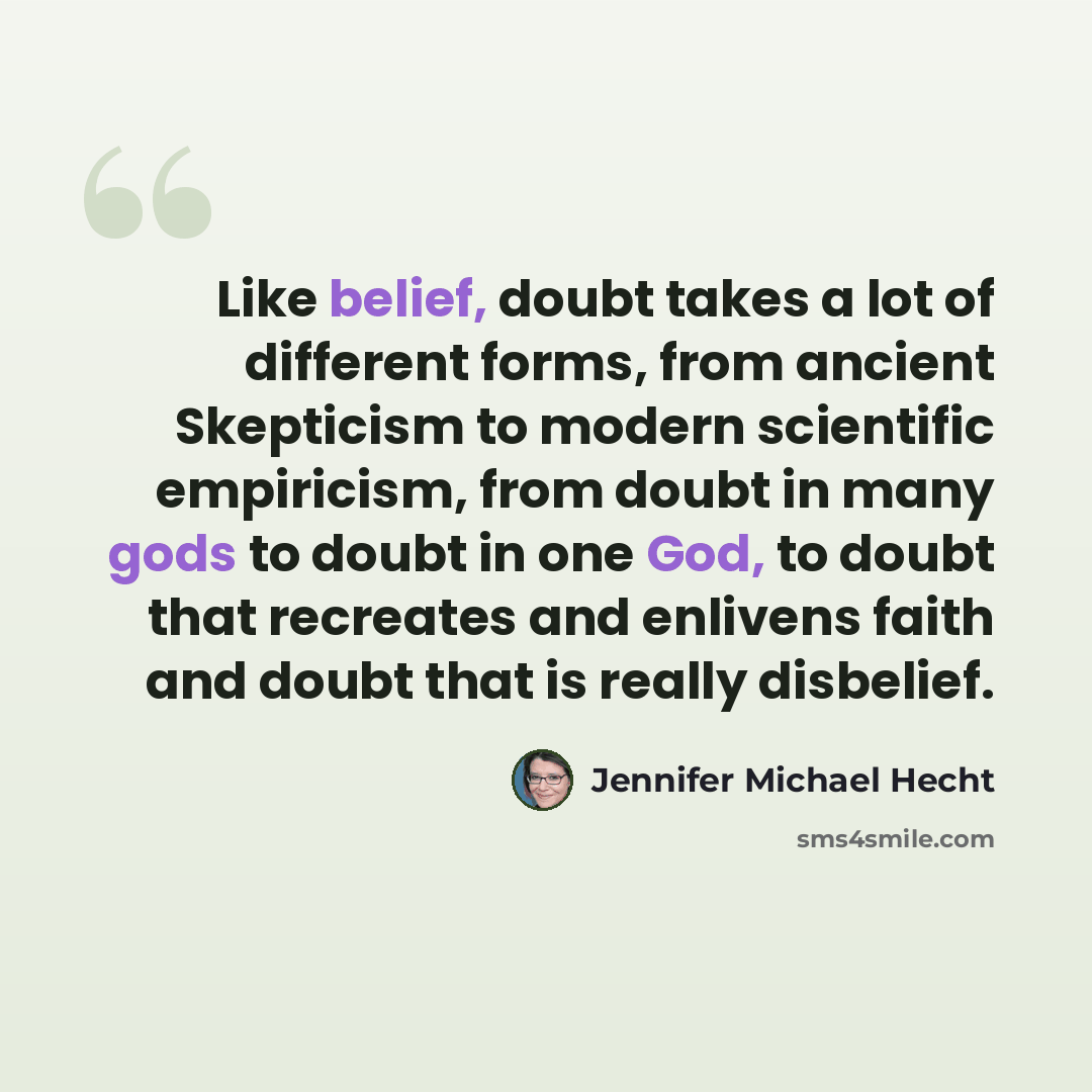 “Like belief, doubt takes a lot of different forms, from ancient Skepticism to modern scientific empiricism, from doubt in many gods to doubt in one God, to doubt that recreates and enlivens faith and doubt that is really disbelief.” quote by Jennifer Michael Hecht