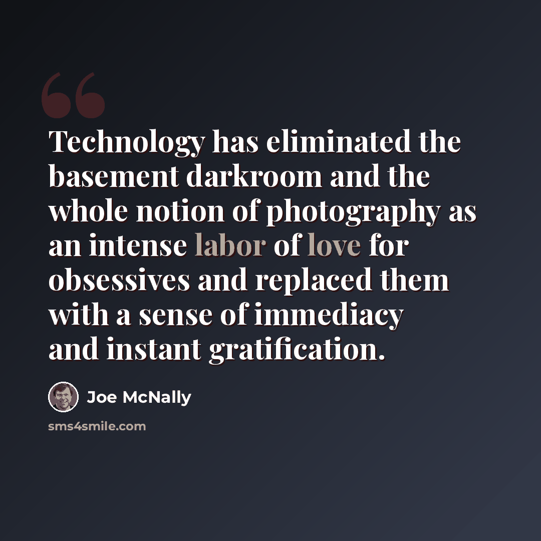 “Technology has eliminated the basement darkroom and the whole notion of photography as an intense labor of love for obsessives and replaced them with a sense of immediacy and instant gratification.” quote by Joe McNally