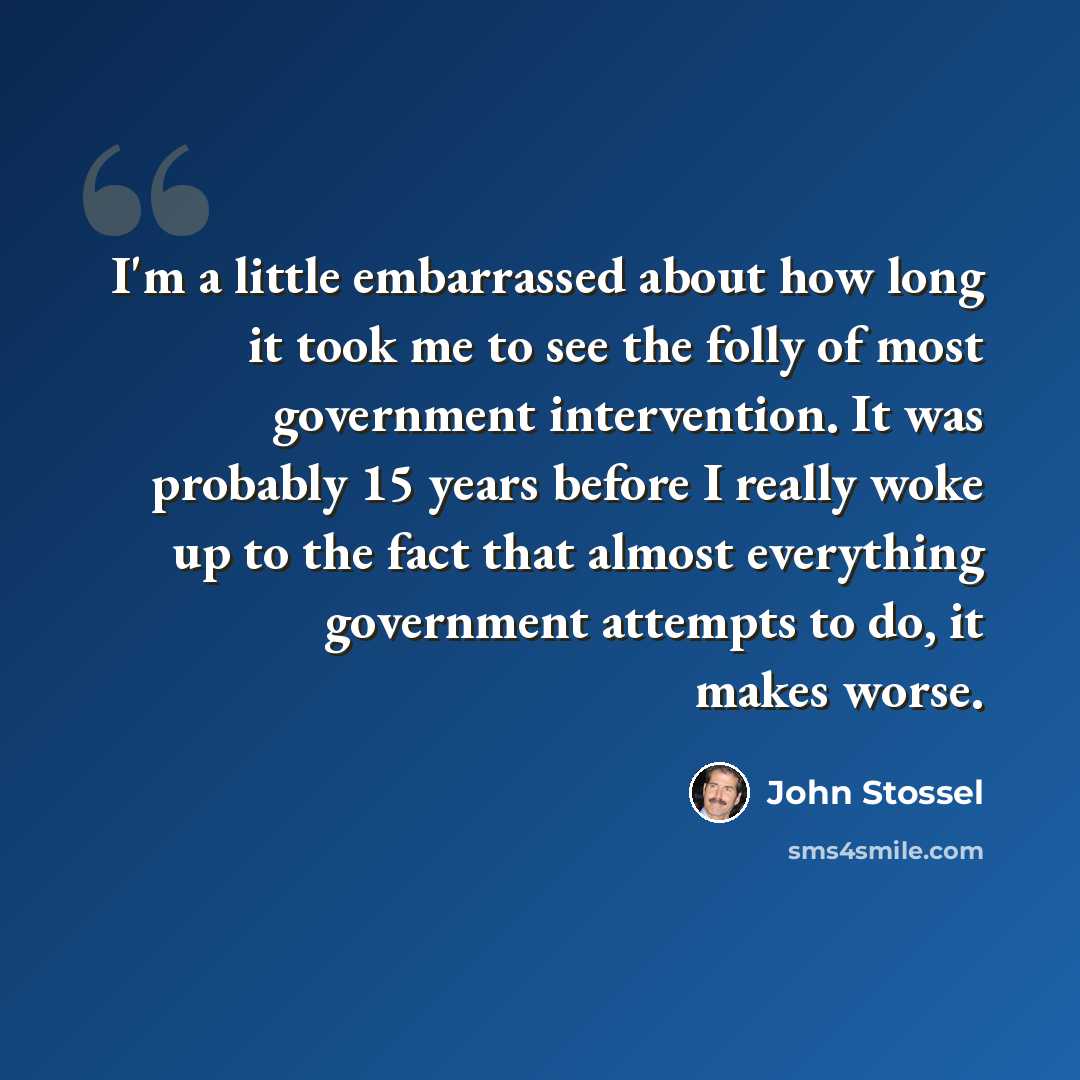 “I'm a little embarrassed about how long it took me to see the folly of most government intervention. It was probably 15 years before I really woke up to the fact that almost everything government attempts to do, it makes worse.” quote by John Stossel