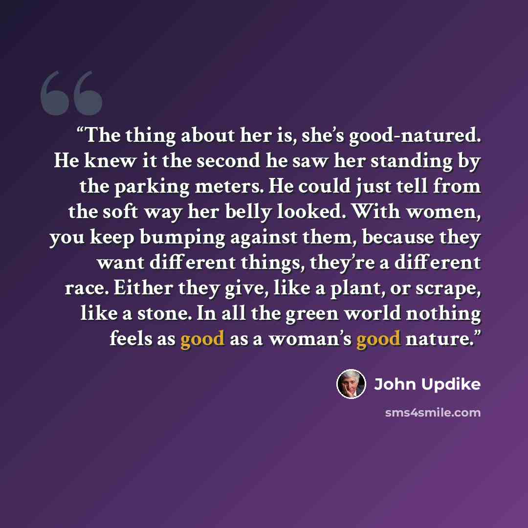 “The thing about her is, she’s good-natured. He knew it the second he saw her standing by the parking meters. He could just tell from the soft way her belly looked. With women, you keep bumping against them, because they want different things, they’re a different race. Either they give, like a…” quote by John Updike