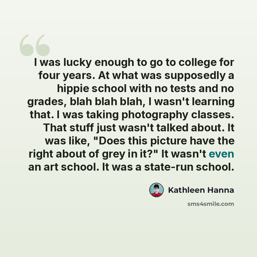 “I was lucky enough to go to college for four years. At what was supposedly a hippie school with no tests and no grades, blah blah blah, I wasn't learning that. I was taking photography classes. That stuff just wasn't talked about. It was like, "Does this picture have the right about of grey in…” quote by Kathleen Hanna
