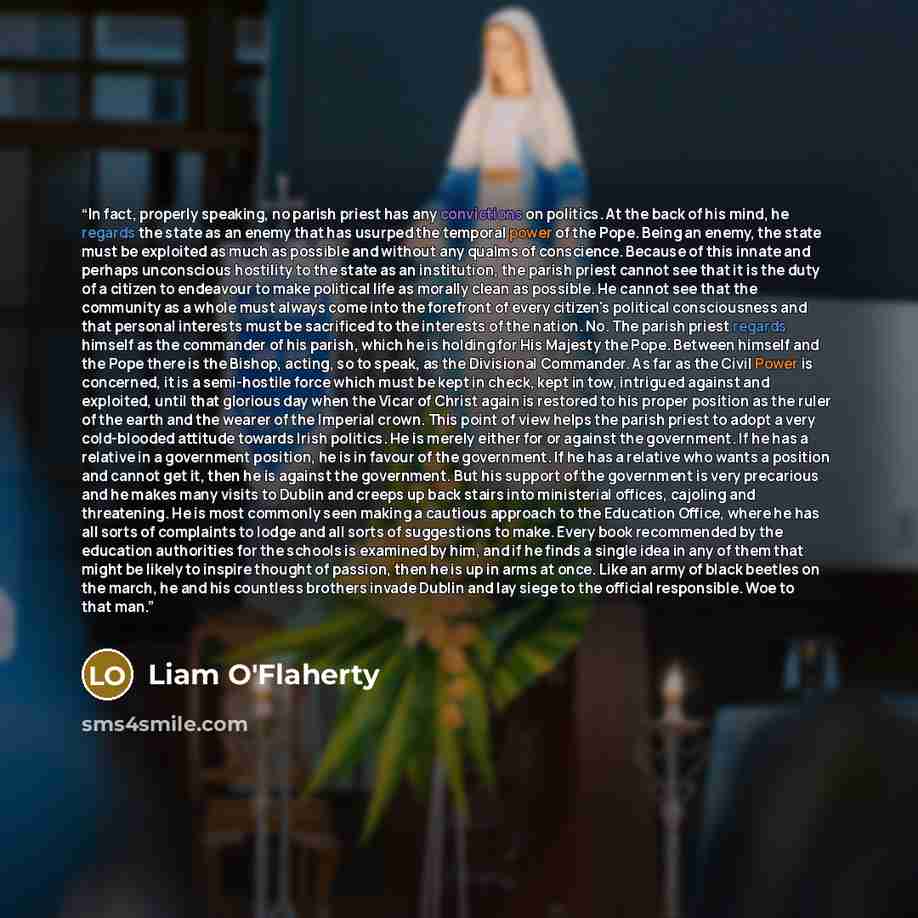 “In fact, properly speaking, no parish priest has any convictions on politics. At the back of his mind, he regards the state as an enemy that has usurped the temporal power of the Pope. Being an enemy, the state must be exploited as much as possible and without any qualms of conscience. Because of…” quote by Liam O'Flaherty