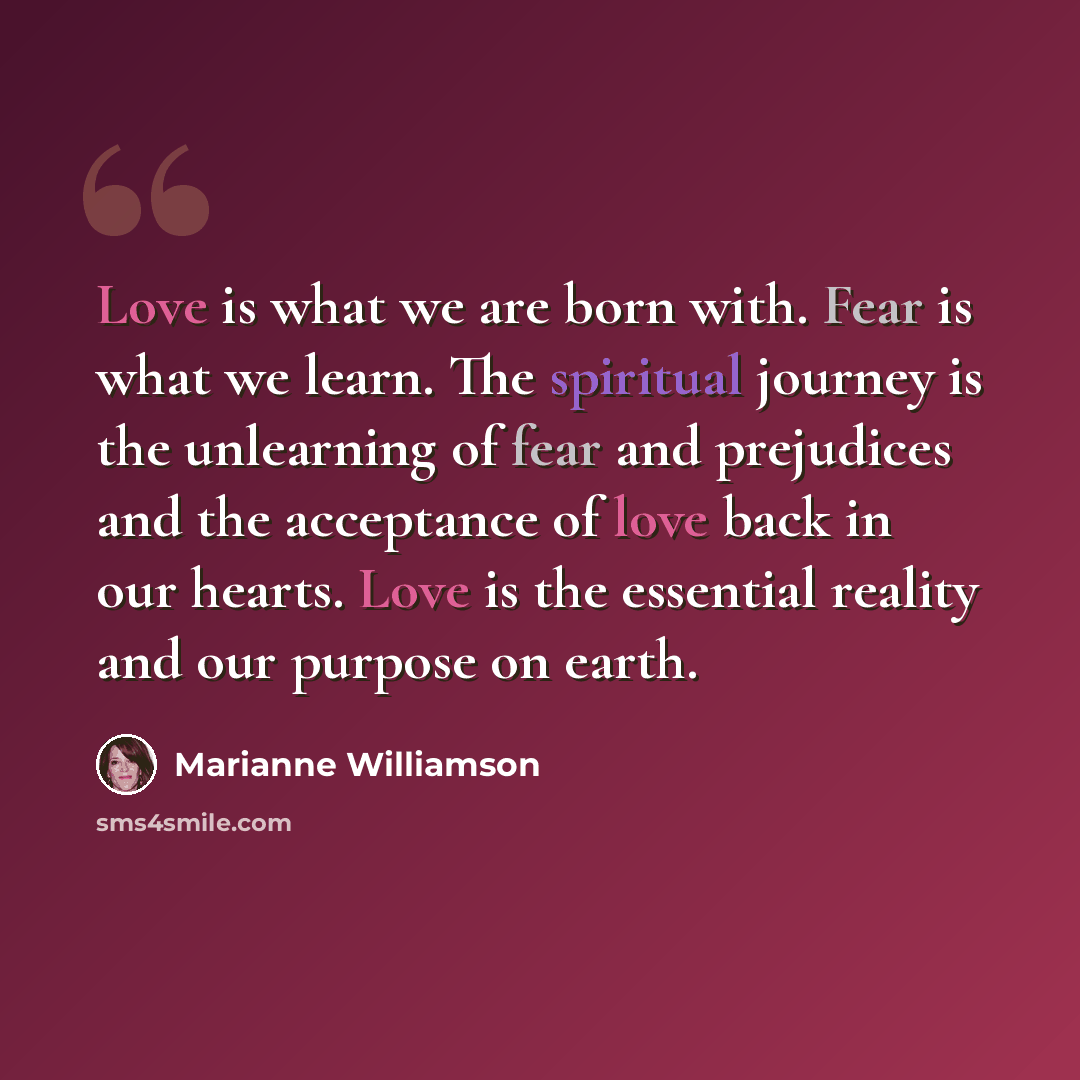 “Love is what we are born with. Fear is what we learn. The spiritual journey is the unlearning of fear and prejudices and the acceptance of love back in our hearts. Love is the essential reality and our purpose on earth.” quote by Marianne Williamson