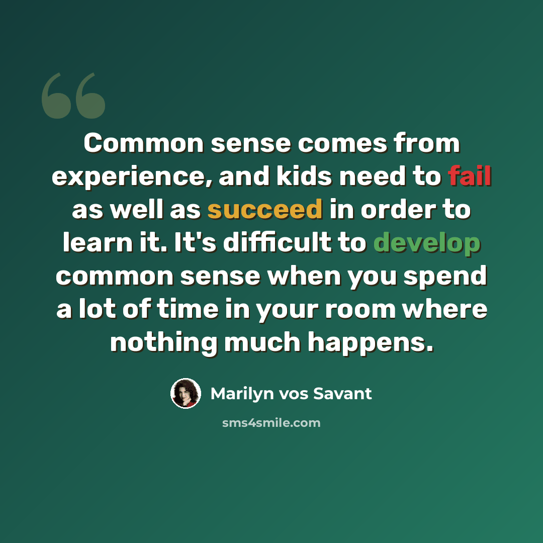 “Common sense comes from experience, and kids need to fail as well as succeed in order to learn it. It's difficult to develop common sense when you spend a lot of time in your room where nothing much happens.” quote by Marilyn vos Savant