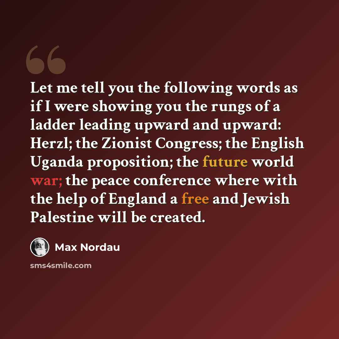 “Let me tell you the following words as if I were showing you the rungs of a ladder leading upward and upward: Herzl; the Zionist Congress; the English Uganda proposition; the future world war; the peace conference where with the help of England a free and Jewish Palestine will be created.” quote by Max Nordau