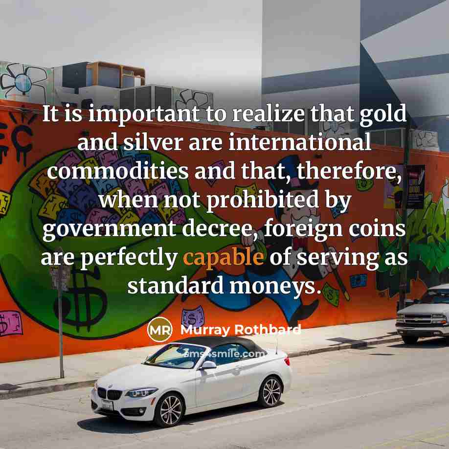 “It is important to realize that gold and silver are international commodities and that, therefore, when not prohibited by government decree, foreign coins are perfectly capable of serving as standard moneys.” quote by Murray Rothbard