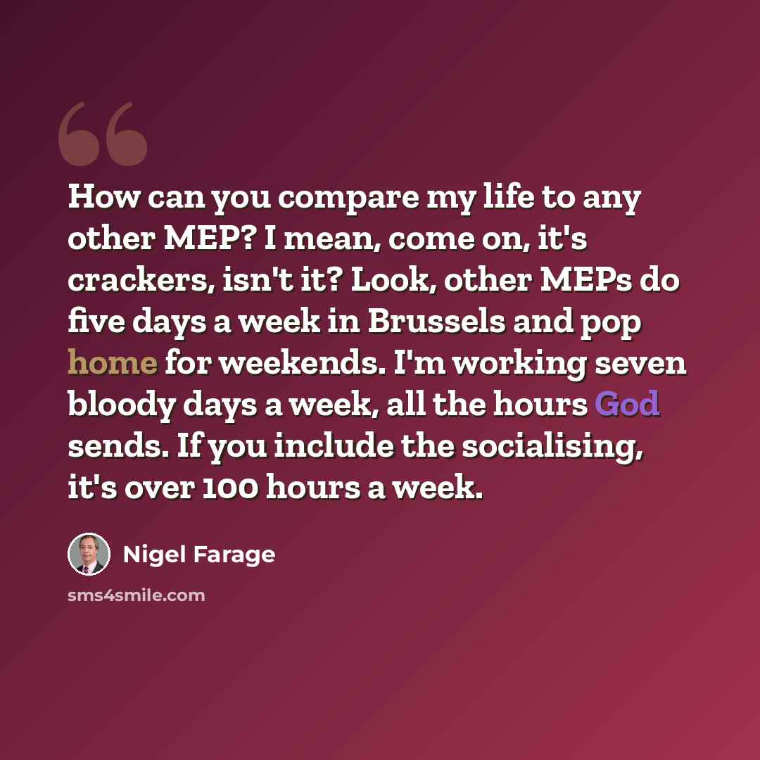 “How can you compare my life to any other MEP? I mean, come on, it's crackers, isn't it? Look, other MEPs do five days a week in Brussels and pop home for weekends. I'm working seven bloody days a week, all the hours God sends. If you include the socialising, it's over 100 hours a week.” quote by Nigel Farage