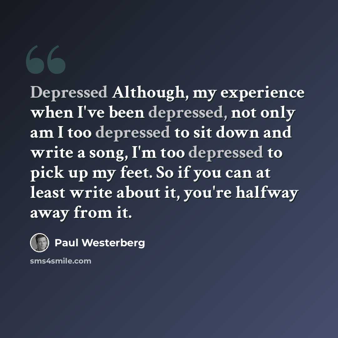 “Depressed Although, my experience when I've been depressed, not only am I too depressed to sit down and write a song, I'm too depressed to pick up my feet. So if you can at least write about it, you're halfway away from it.” quote by Paul Westerberg