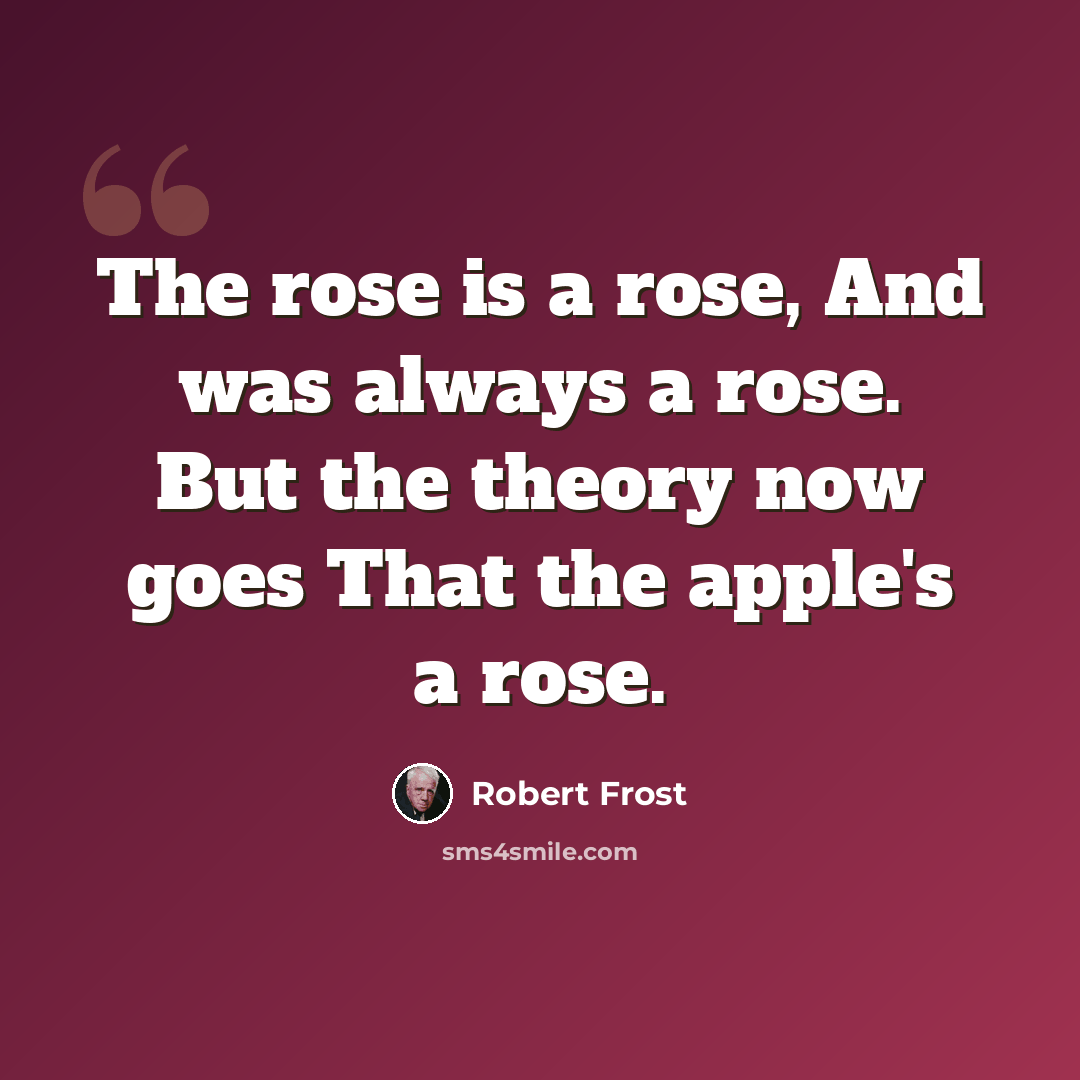 “The rose is a rose, And was always a rose. But the theory now goes That the apple's a rose.” quote by Robert Frost