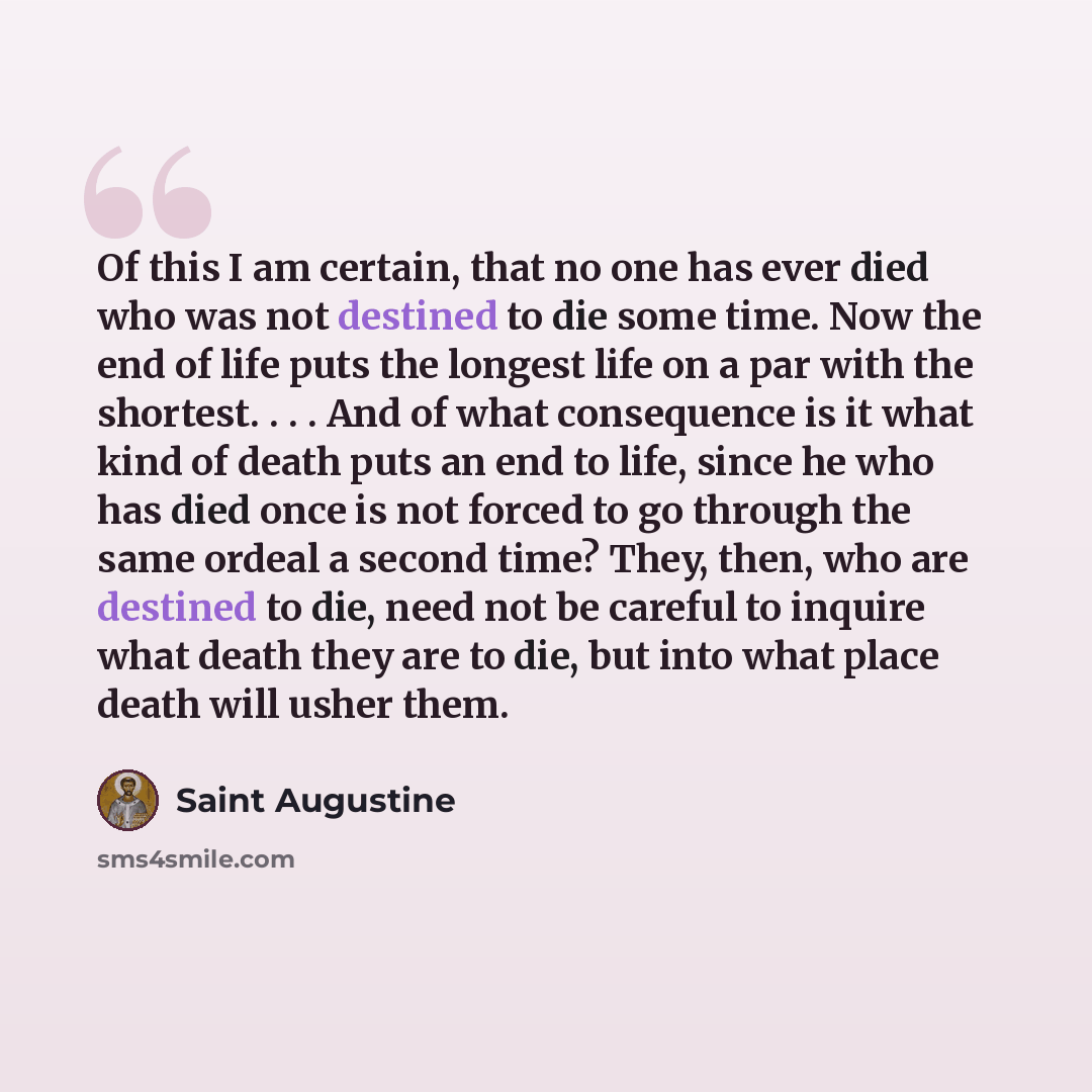 “Of this I am certain, that no one has ever died who was not destined to die some time. Now the end of life puts the longest life on a par with the shortest. . . . And of what consequence is it what kind of death puts an end to life, since he who has died once is not forced to go through the same…” quote by Saint Augustine