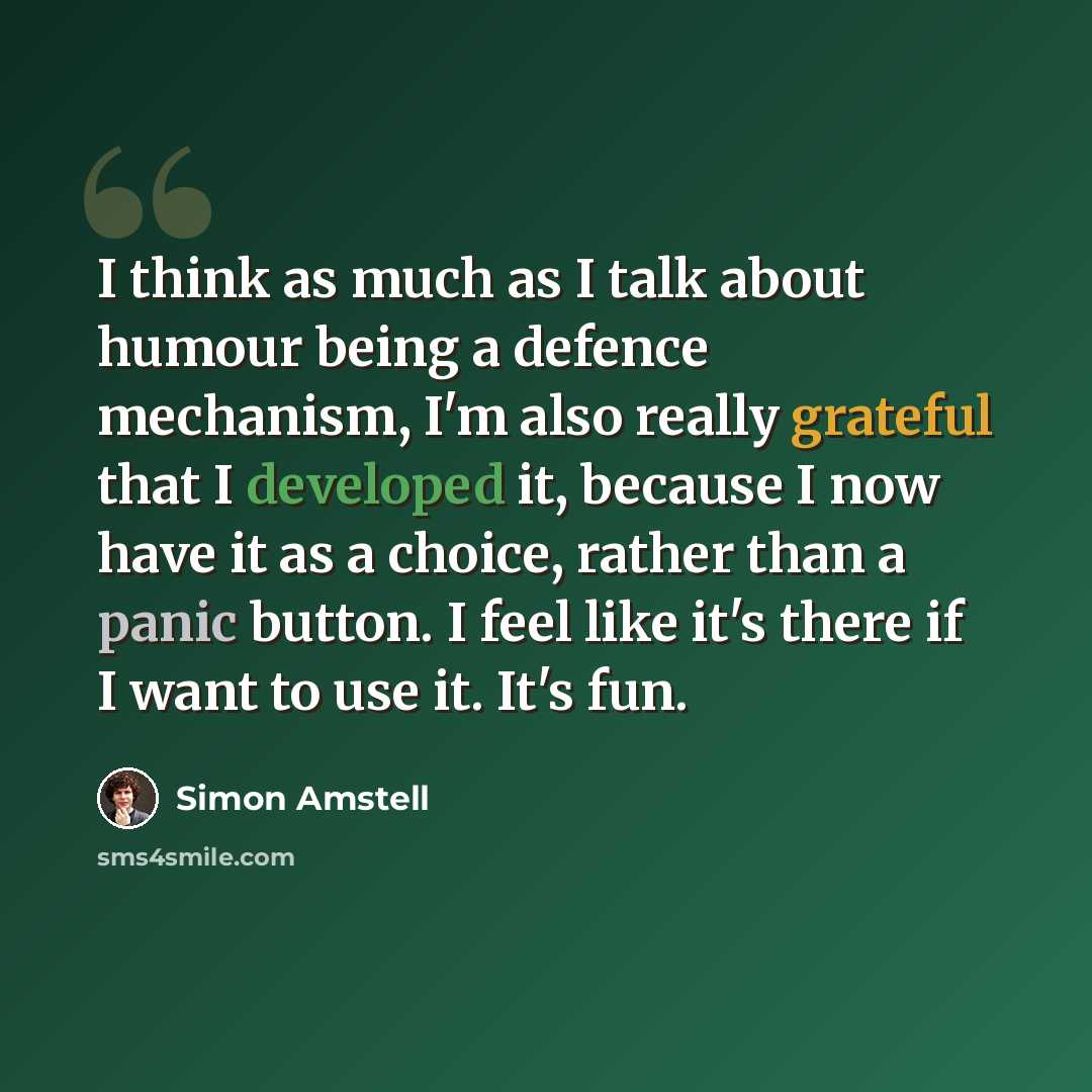 “I think as much as I talk about humour being a defence mechanism, I'm also really grateful that I developed it, because I now have it as a choice, rather than a panic button. I feel like it's there if I want to use it. It's fun.” quote by Simon Amstell