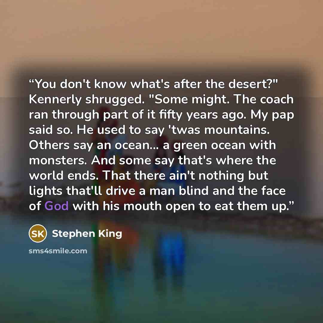 “You don't know what's after the desert?" Kennerly shrugged. "Some might. The coach ran through part of it fifty years ago. My pap said so. He used to say 'twas mountains. Others say an ocean... a green ocean with monsters. And some say that's where the world ends. That there ain't nothing but…” quote by Stephen King