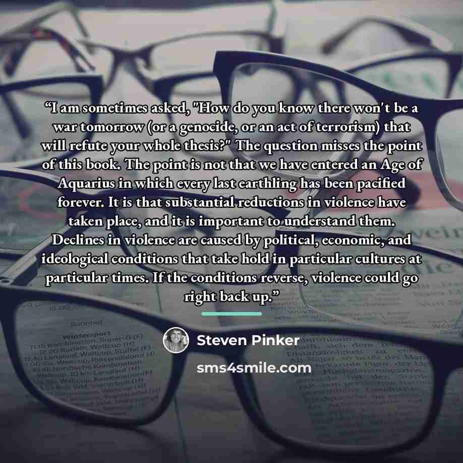 “I am sometimes asked, "How do you know there won't be a war tomorrow (or a genocide, or an act of terrorism) that will refute your whole thesis?" The question misses the point of this book. The point is not that we have entered an Age of Aquarius in which every last earthling has been pacified…” quote by Steven Pinker