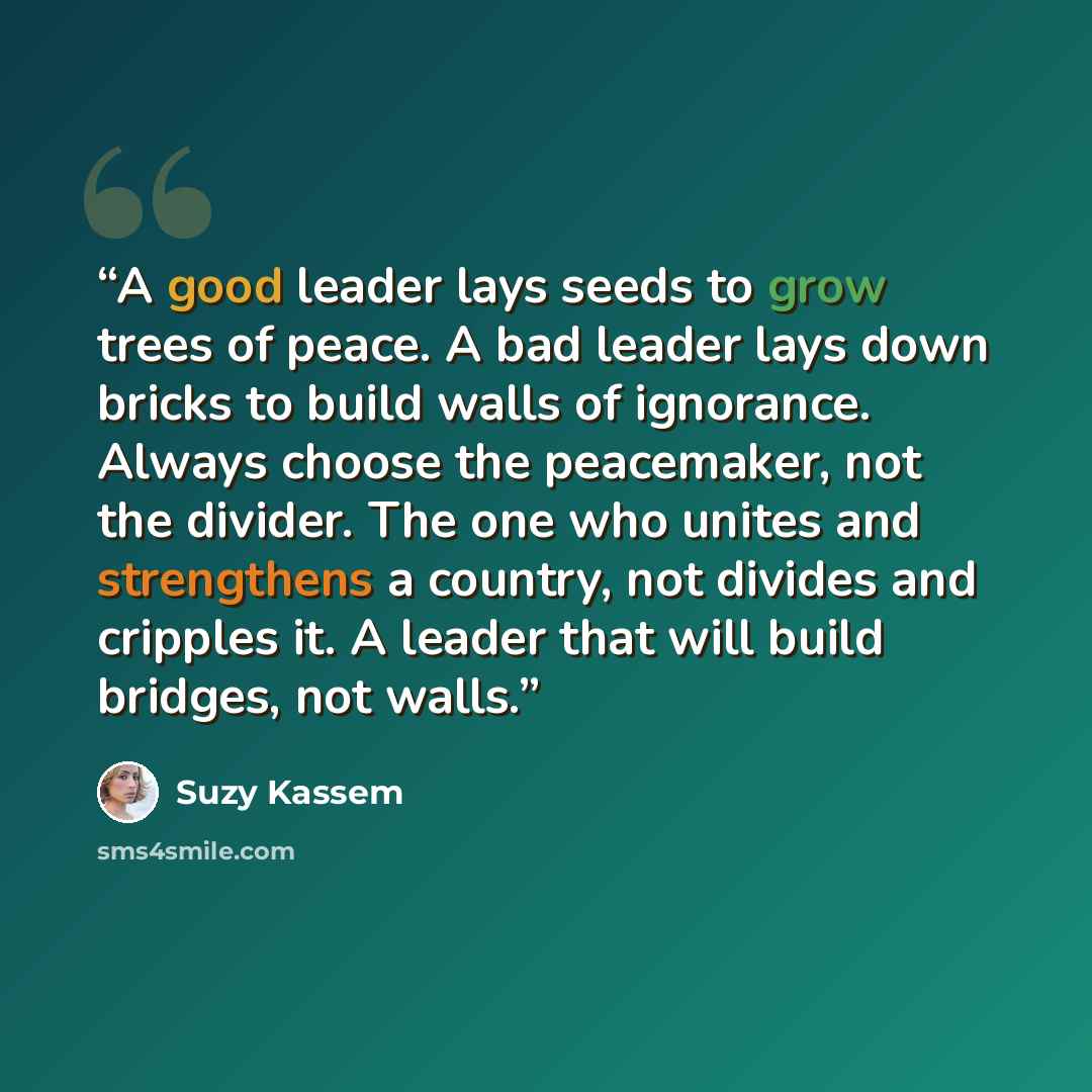 “A good leader lays seeds to grow trees of peace. A bad leader lays down bricks to build walls of ignorance. Always choose the peacemaker, not the divider. The one who unites and strengthens a country, not divides and cripples it. A leader that will build bridges, not walls.” quote by Suzy Kassem