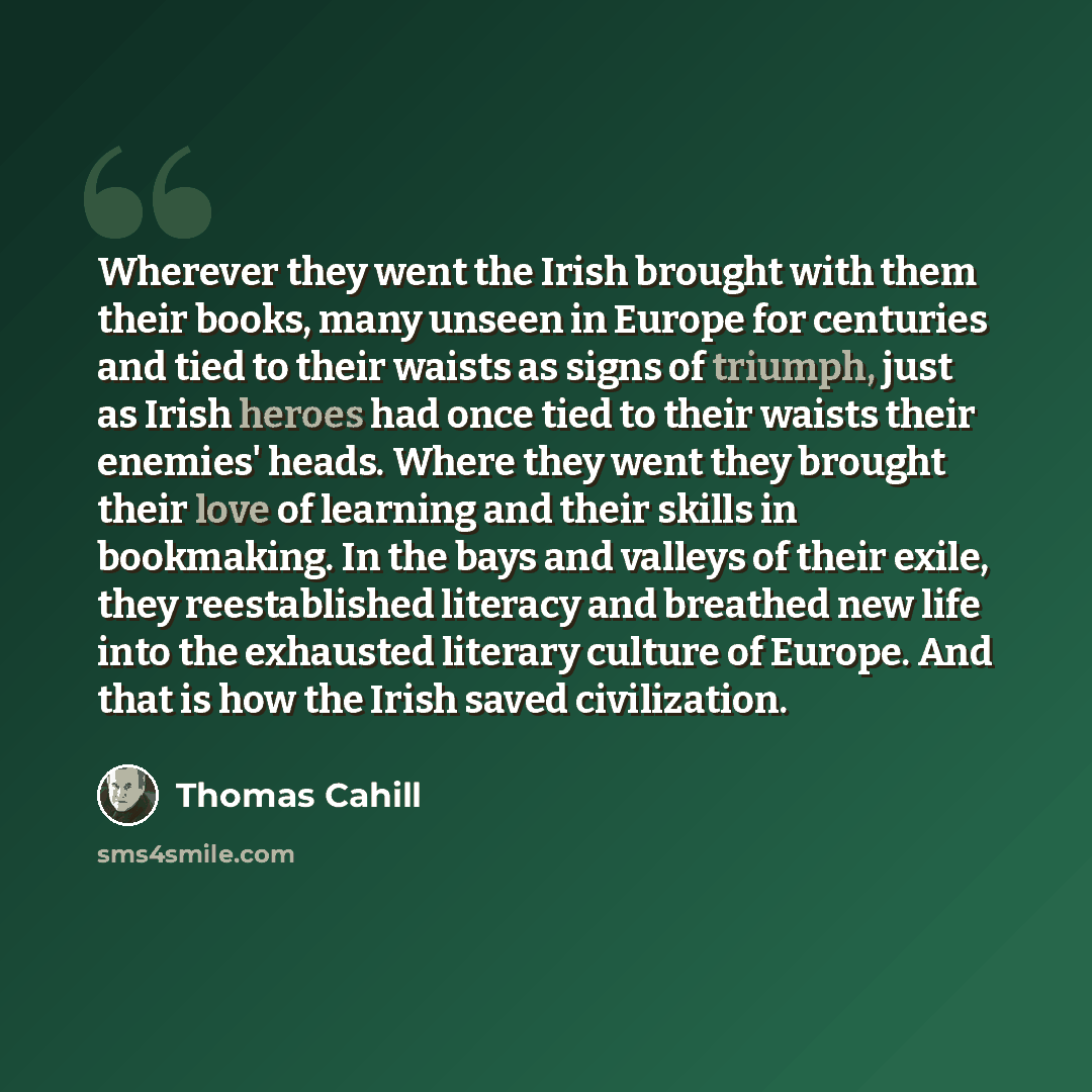 “Wherever they went the Irish brought with them their books, many unseen in Europe for centuries and tied to their waists as signs of triumph, just as Irish heroes had once tied to their waists their enemies' heads. Where they went they brought their love of learning and their skills in bookmaking…” quote by Thomas Cahill