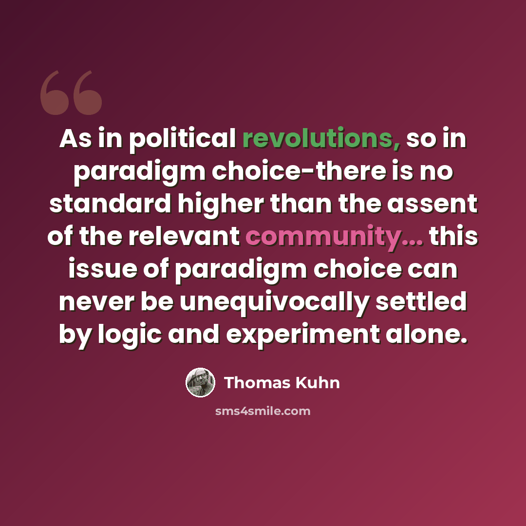 “As in political revolutions, so in paradigm choice-there is no standard higher than the assent of the relevant community... this issue of paradigm choice can never be unequivocally settled by logic and experiment alone.” quote by Thomas Kuhn