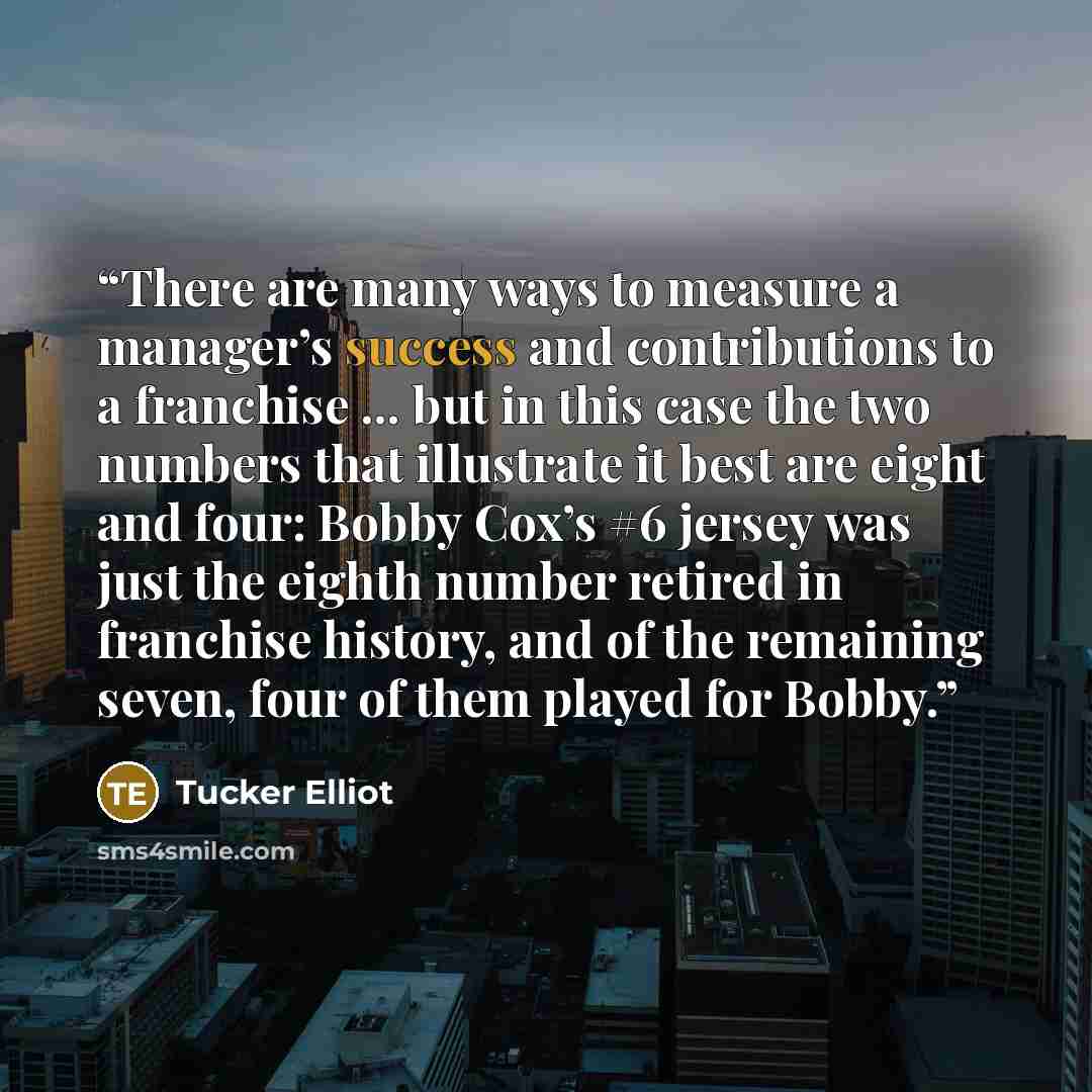 “There are many ways to measure a manager’s success and contributions to a franchise ... but in this case the two numbers that illustrate it best are eight and four: Bobby Cox’s #6 jersey was just the eighth number retired in franchise history, and of the remaining seven, four of them played for…” quote by Tucker Elliot
