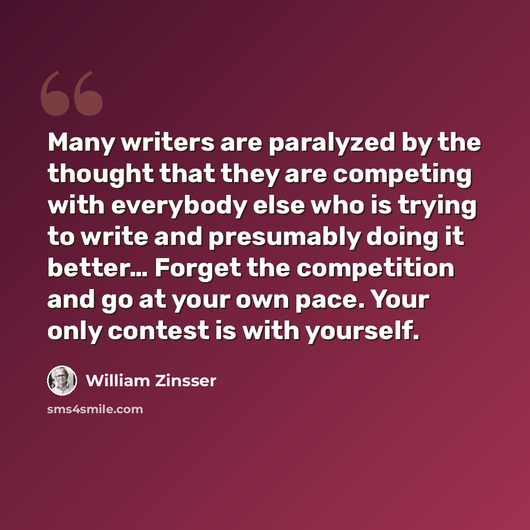 “Many writers are paralyzed by the thought that they are competing with everybody else who is trying to write and presumably doing it better… Forget the competition and go at your own pace. Your only contest is with yourself.” quote by William Zinsser
