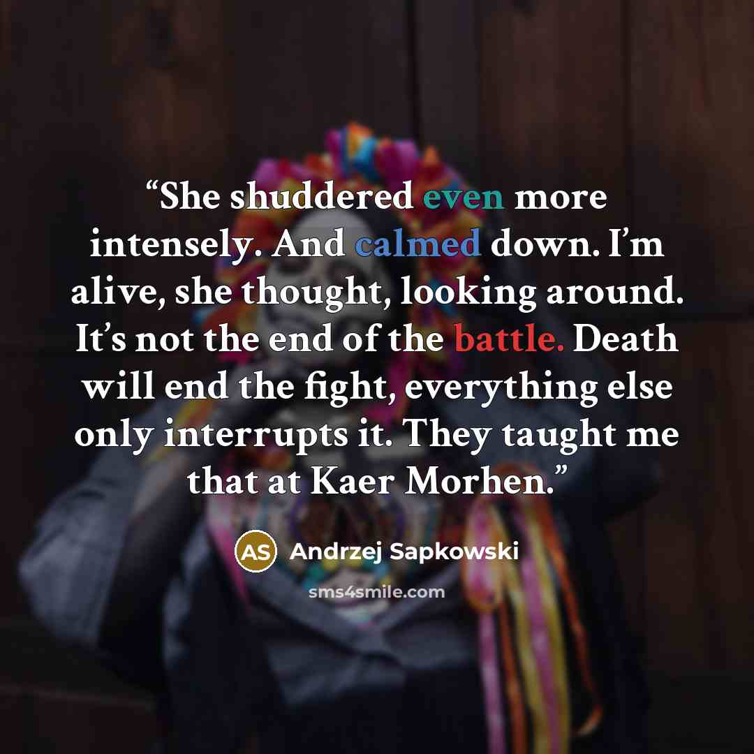 “She shuddered even more intensely. And calmed down. I’m alive, she thought, looking around. It’s not the end of the battle. Death will end the fight, everything else only interrupts it. They taught me that at Kaer Morhen.” quote by Andrzej Sapkowski