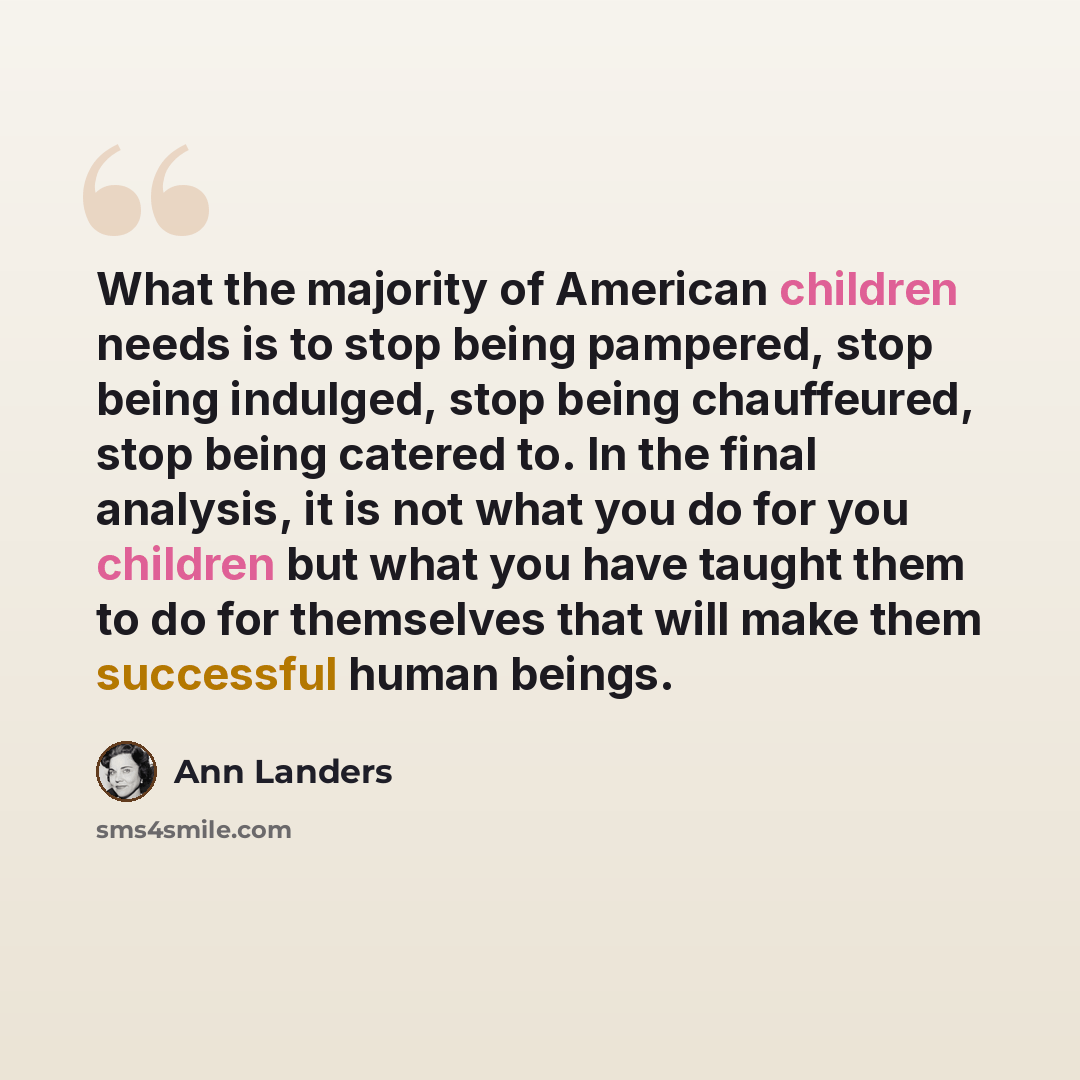 “What the majority of American children needs is to stop being pampered, stop being indulged, stop being chauffeured, stop being catered to. In the final analysis, it is not what you do for you children but what you have taught them to do for themselves that will make them successful human beings.” quote by Ann Landers