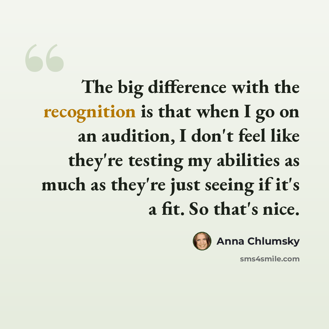 “The big difference with the recognition is that when I go on an audition, I don't feel like they're testing my abilities as much as they're just seeing if it's a fit. So that's nice.” quote by Anna Chlumsky